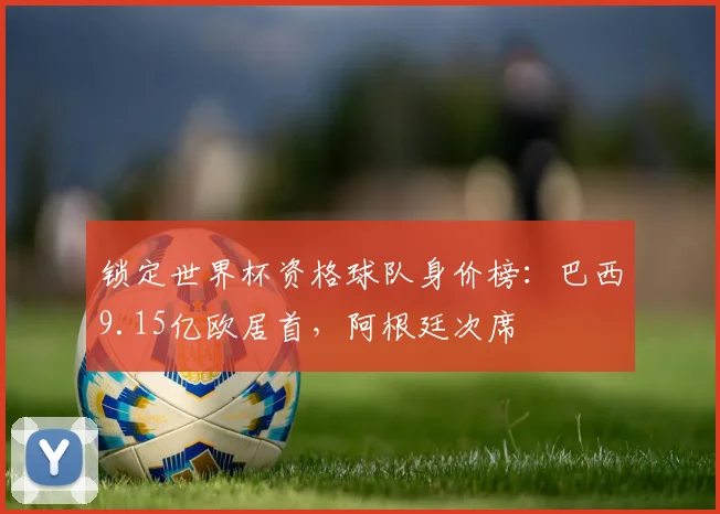 锁定世界杯资格球队身价榜：巴西9.15亿欧居首，阿根廷次席